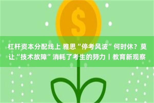 杠杆资本分配线上 雅思“停考风波”何时休？莫让“技术故障”消耗了考生的努力丨教育新观察
