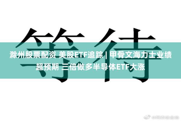 滁州股票配资 美股ETF追踪 | 甲骨文海力士业绩超预期 三倍做多半导体ETF大涨