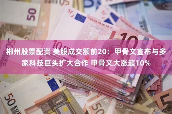 郴州股票配资 美股成交额前20：甲骨文宣布与多家科技巨头扩大合作 甲骨文大涨超10%